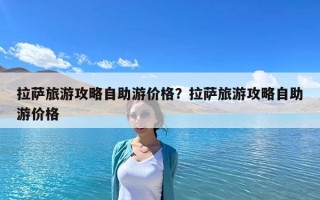 拉萨旅游攻略自助游价格？拉萨旅游攻略自助游价格