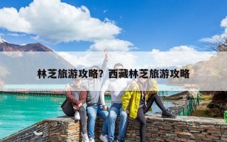 林芝旅游攻略？西藏林芝旅游攻略