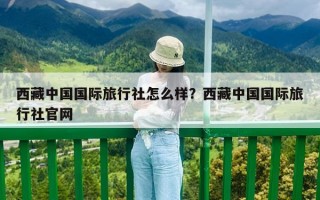 西藏中国国际旅行社怎么样？西藏中国国际旅行社官网