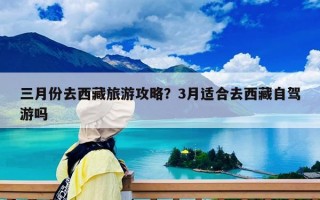 三月份去西藏旅游攻略？3月适合去西藏自驾游吗