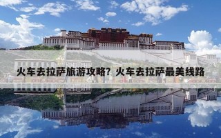 火车去拉萨旅游攻略？火车去拉萨最美线路