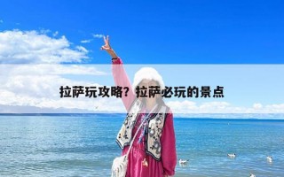 拉萨玩攻略？拉萨必玩的景点