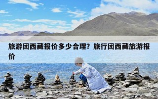 旅游团西藏报价多少合理？旅行团西藏旅游报价