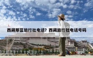 西藏那蓝旅行社电话？西藏旅行社电话号码