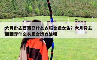 六月份去西藏穿什么衣服合适女生？六月份去西藏穿什么衣服合适女生呢