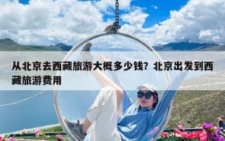 从北京去西藏旅游大概多少钱？北京出发到西藏旅游费用