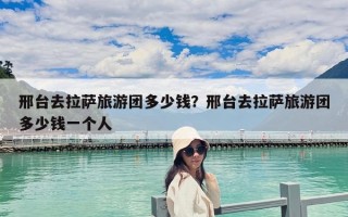 邢台去拉萨旅游团多少钱？邢台去拉萨旅游团多少钱一个人