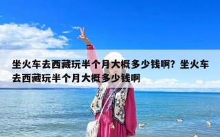 坐火车去西藏玩半个月大概多少钱啊？坐火车去西藏玩半个月大概多少钱啊