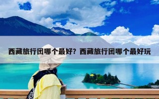 西藏旅行团哪个最好？西藏旅行团哪个最好玩