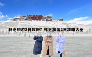 林芝旅游2日攻略？林芝旅游2日攻略大全