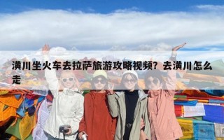 潢川坐火车去拉萨旅游攻略视频？去潢川怎么走