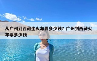 从广州到西藏坐火车要多少钱？广州到西藏火车票多少钱