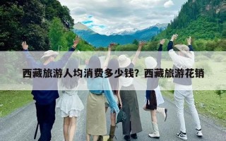 西藏旅游人均消费多少钱？西藏旅游花销