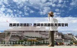 西藏旅游摄影？西藏旅游摄影大赛官网