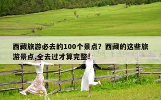 西藏旅游必去的100个景点？西藏的这些旅游景点,全去过才算完整!