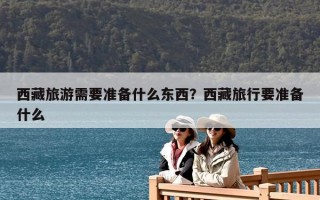 西藏旅游需要准备什么东西？西藏旅行要准备什么