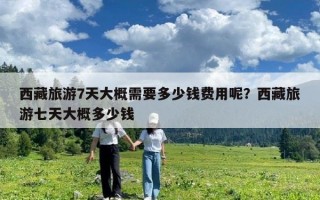 西藏旅游7天大概需要多少钱费用呢？西藏旅游七天大概多少钱