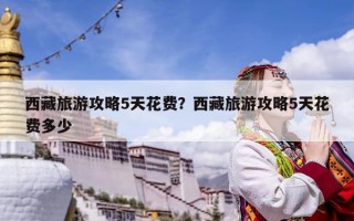 西藏旅游攻略5天花费？西藏旅游攻略5天花费多少