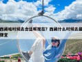 西藏啥时候去合适呢现在？西藏什么时候去最便宜