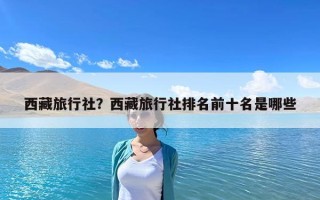 西藏旅行社？西藏旅行社排名前十名是哪些