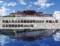 外国人可以去西藏旅游吗2023？外国人可以去西藏旅游吗2023年