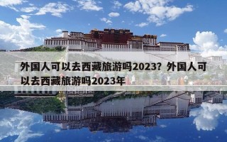 外国人可以去西藏旅游吗2023？外国人可以去西藏旅游吗2023年