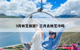 3月林芝旅游？三月去林芝冷吗