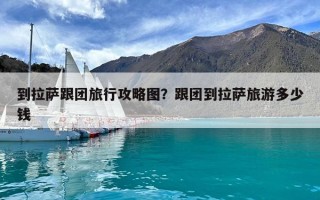 到拉萨跟团旅行攻略图？跟团到拉萨旅游多少钱