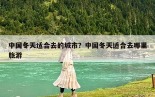 中国冬天适合去的城市？中国冬天适合去哪里旅游