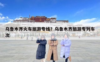 乌鲁木齐火车旅游专线？乌鲁木齐旅游专列车次