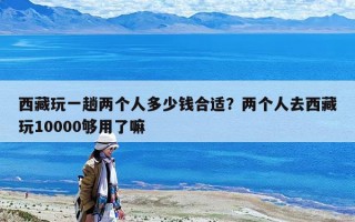 西藏玩一趟两个人多少钱合适？两个人去西藏玩10000够用了嘛