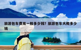 旅游包车费用一般多少钱？旅游包车大概多少钱