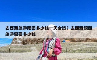 去西藏旅游跟团多少钱一天合适？去西藏跟团旅游需要多少钱