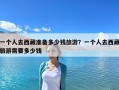 一个人去西藏准备多少钱旅游？一个人去西藏旅游需要多少钱