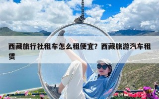 西藏旅行社租车怎么租便宜？西藏旅游汽车租赁