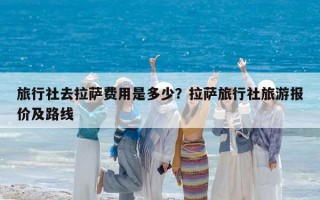 旅行社去拉萨费用是多少？拉萨旅行社旅游报价及路线