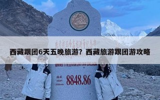 西藏跟团6天五晚旅游？西藏旅游跟团游攻略