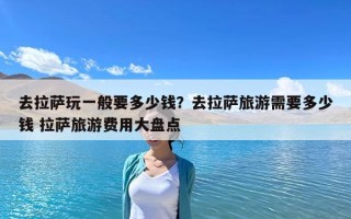 去拉萨玩一般要多少钱？去拉萨旅游需要多少钱 拉萨旅游费用大盘点