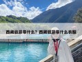 西藏旅游带什么？西藏旅游带什么衣服