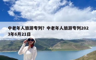 中老年人旅游专列？中老年人旅游专列2023年6月21日