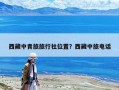 西藏中青旅旅行社位置？西藏中旅电话