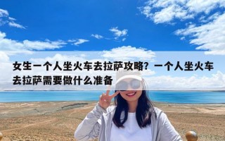 女生一个人坐火车去拉萨攻略？一个人坐火车去拉萨需要做什么准备