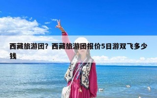 西藏旅游团？西藏旅游团报价5日游双飞多少钱