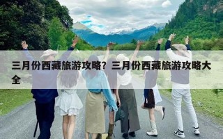 三月份西藏旅游攻略？三月份西藏旅游攻略大全