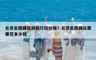 北京去西藏旅游旅行团价格？北京去西藏玩需要花多少钱