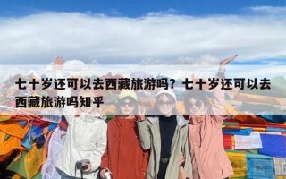 七十岁还可以去西藏旅游吗？七十岁还可以去西藏旅游吗知乎