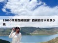 15000预算西藏旅游？西藏旅行大概多少钱