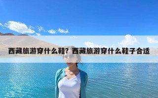 西藏旅游穿什么鞋？西藏旅游穿什么鞋子合适