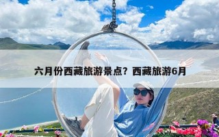 六月份西藏旅游景点？西藏旅游6月