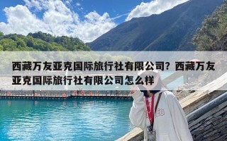 西藏万友亚克国际旅行社有限公司？西藏万友亚克国际旅行社有限公司怎么样